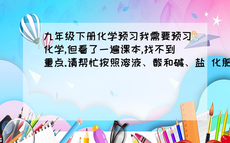 九年级下册化学预习我需要预习化学,但看了一遍课本,找不到重点.请帮忙按照溶液、酸和碱、盐 化肥、化学与生活这几个部分的顺序总结一下重点,并适当延伸一些知识.