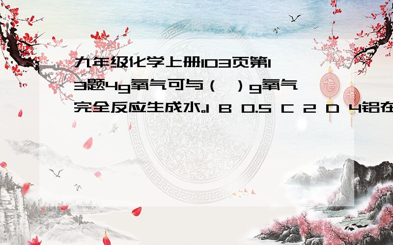 九年级化学上册103页第1,3题4g氧气可与（ ）g氧气完全反应生成水。1 B 0.5 C 2 D 4铝在氧气中燃烧生成氧化铝。在这个反应中，铝 氧气 氧化铝的质量比是（ ）A 27：32：102 B 27：24：43 C 4：3：2 D