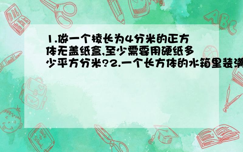 1.做一个棱长为4分米的正方体无盖纸盒,至少需要用硬纸多少平方分米?2.一个长方体的水箱里装满了水,这时放入一块高和宽都是1分米的长方体石块,水溢出1升,这块石块的长是多少分米?3.一个