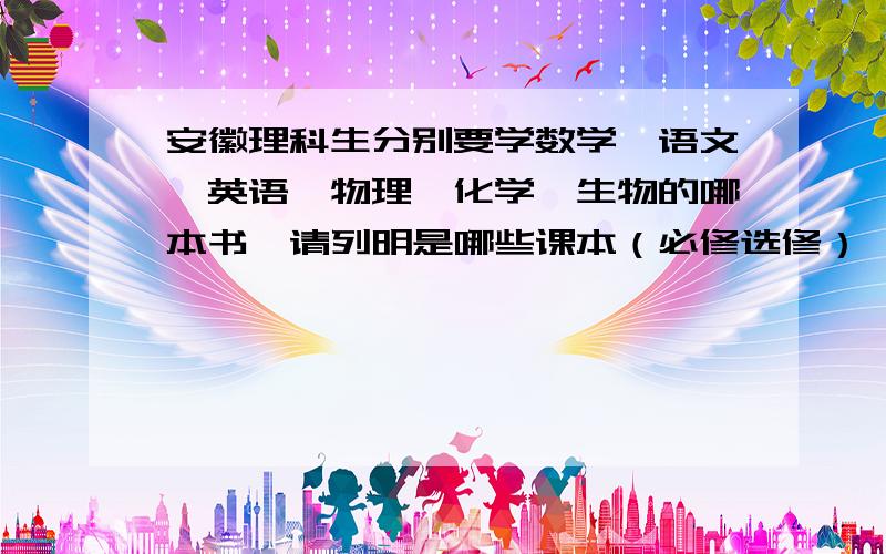 安徽理科生分别要学数学、语文、英语、物理、化学、生物的哪本书｛请列明是哪些课本（必修选修）｝