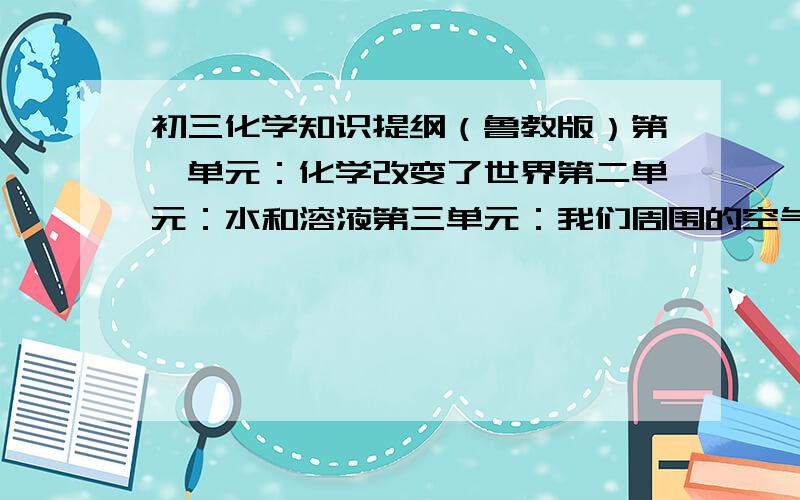 初三化学知识提纲（鲁教版）第一单元：化学改变了世界第二单元：水和溶液第三单元：我们周围的空气第四单元：燃烧与燃料有主要的概念和知识点就可以 我说的不是标题 而是提纲！准