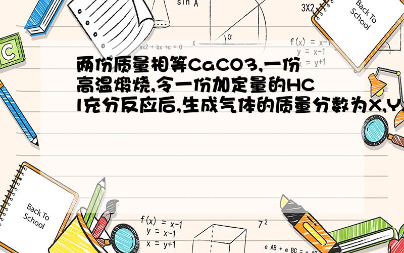 两份质量相等CaCO3,一份高温煅烧,令一份加定量的HCl充分反应后,生成气体的质量分数为X,Y,则X Y的关系式生成Y的气体质量分数是占CaCO3和HCl的总和 还是只占CaCO3