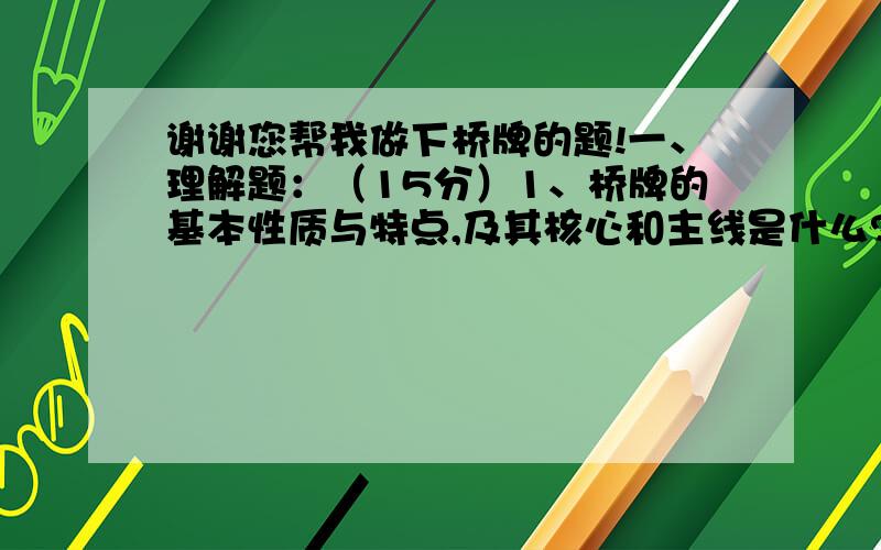 谢谢您帮我做下桥牌的题!一、理解题：（15分）1、桥牌的基本性质与特点,及其核心和主线是什么?2、桥牌运动需要（或培养）人的哪些主要能力和素质?3、桥牌的起源与发展.（自选题）二、