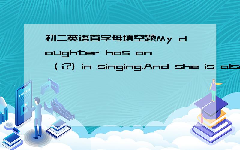 初二英语首字母填空题My daughter has an （i?) in singing.And she is also intersted in dancing.