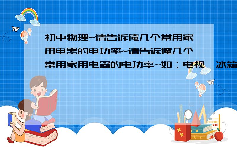 初中物理~请告诉俺几个常用家用电器的电功率~请告诉俺几个常用家用电器的电功率~如：电视,冰箱,台灯,白炽灯,空调,微波炉.高手知道好多尽量说~不甚感激~并且我把物理书捐给灾区儿童了=