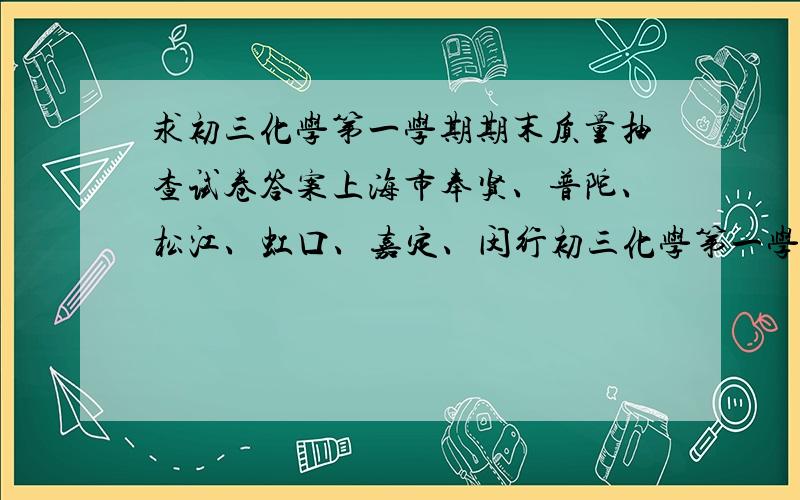 求初三化学第一学期期末质量抽查试卷答案上海市奉贤、普陀、松江、虹口、嘉定、闵行初三化学第一学期期末质量抽查试卷答案