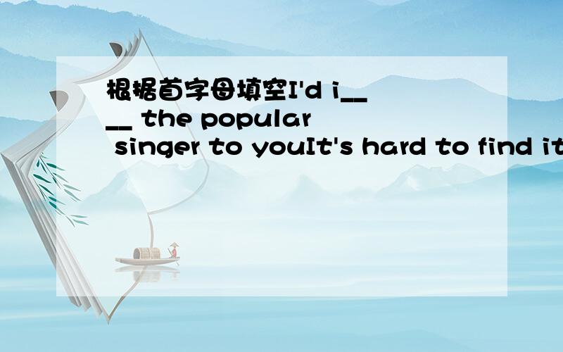 根据首字母填空I'd i____ the popular singer to youIt's hard to find it out.There is only a s___ difference between.Finding jobs is a s_____ problem for you.The populatian of the world i＿＿＿　very　　fast