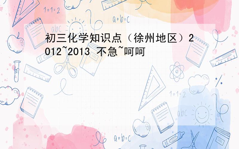 初三化学知识点（徐州地区）2012~2013 不急~呵呵