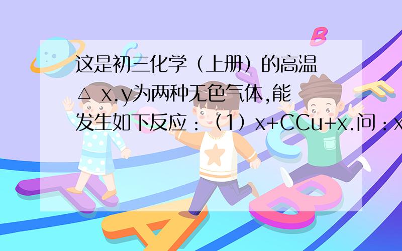 这是初三化学（上册）的高温 △ x.y为两种无色气体,能发生如下反应：（1）x+CCu+x.问：x和y分别指什么