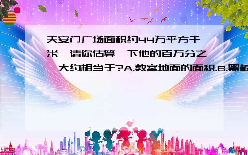 天安门广场面积约44万平方千米,请你估算一下他的百万分之一大约相当于?A.教室地面的面积.B.黑板面的面积.C.课桌面的面积.D.铅笔盒面的面积应该是米