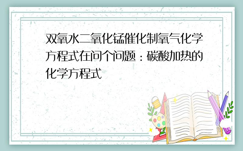 双氧水二氧化锰催化制氧气化学方程式在问个问题：碳酸加热的化学方程式