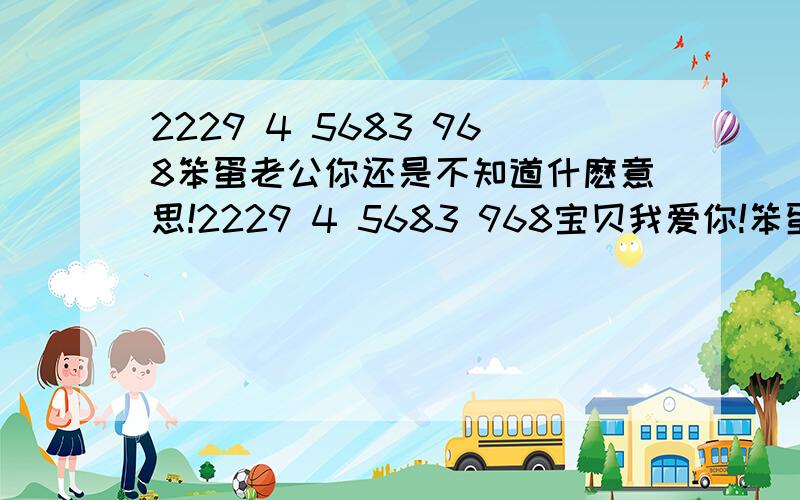 2229 4 5683 968笨蛋老公你还是不知道什麽意思!2229 4 5683 968宝贝我爱你!笨蛋…Q