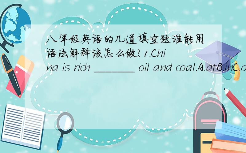 八年级英语的几道填空题谁能用语法解释该怎么做?1.China is rich _______ oil and coal.A.atB.inC.ofD.for2.I'm going to feel the wind ______ my face.A.inB.atC.onD.to3.The sheep feed most ______ grass.A.onB.toC.withD.for4.Mary is as __