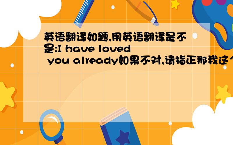 英语翻译如题,用英语翻译是不是:I have loved you already如果不对,请指正那我这个有没有错？