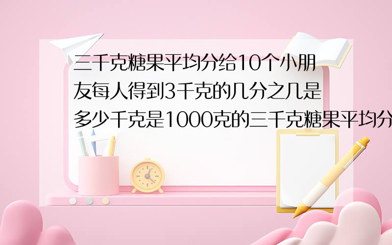 三千克糖果平均分给10个小朋友每人得到3千克的几分之几是多少千克是1000克的三千克糖果平均分给10个小朋友每人得到3千克的几分之几是多少千克是1000克的几分之几