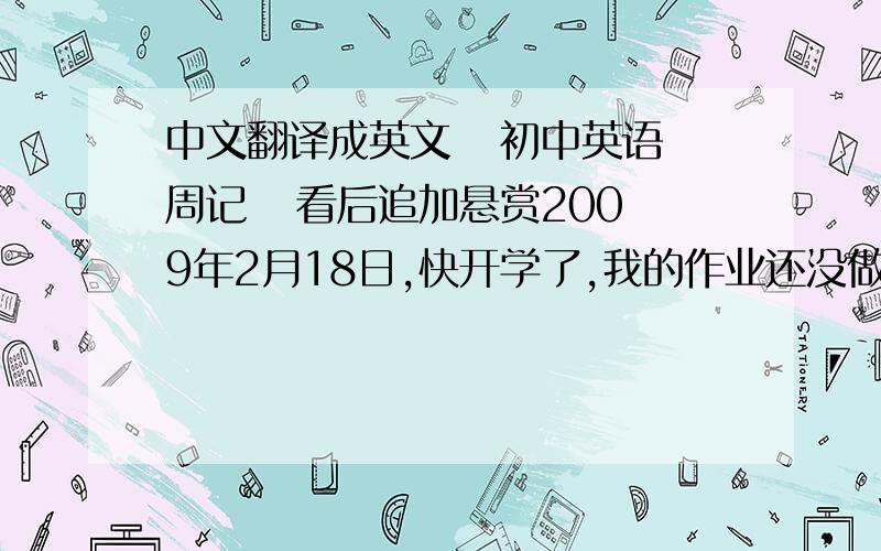 中文翻译成英文   初中英语周记   看后追加悬赏2009年2月18日,快开学了,我的作业还没做完,我都不敢去玩了,一天都在家里做作业,还好,最后还是被我做完了.还好不是今天开学.