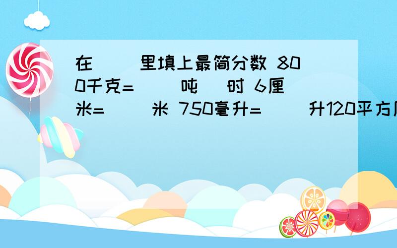 在( )里填上最简分数 800千克=（ ）吨 ）时 6厘米=（ ）米 750毫升=（ ）升120平方厘米=（ ）平方分米