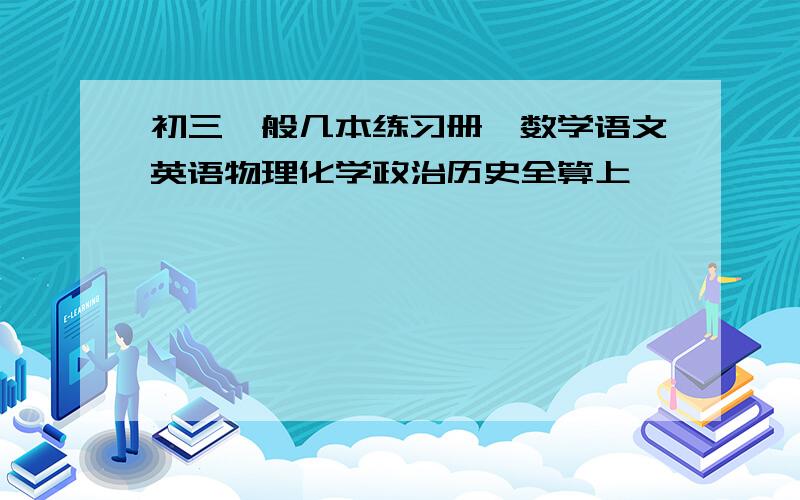 初三一般几本练习册,数学语文英语物理化学政治历史全算上