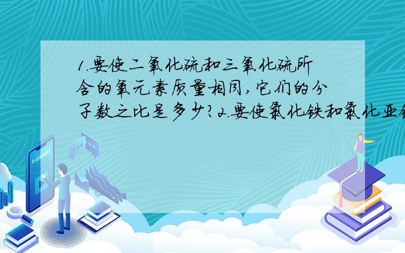 1.要使二氧化硫和三氧化硫所含的氧元素质量相同,它们的分子数之比是多少?2.要使氯化铁和氯化亚铁所含的氯元素质量相同,他们的分子数之比是多少?