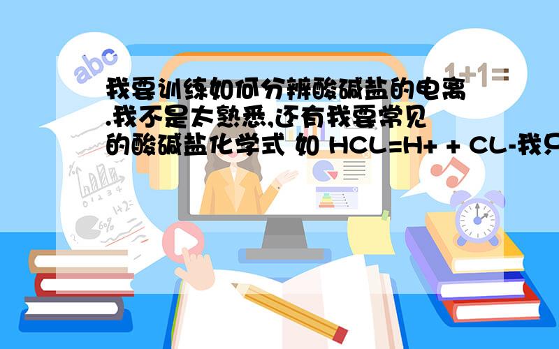 我要训练如何分辨酸碱盐的电离.我不是太熟悉,还有我要常见的酸碱盐化学式 如 HCL=H+ + CL-我只是要这些的分辨的题目（我刚学，不怎么会分辨）。和常用的这些化学式，可能表达不太理想，