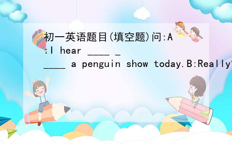 初一英语题目(填空题)问:A:I hear ____ _____ a penguin show today.B:Really?What time is it?A:Sprry,I don't know ._______ ask someone else.B:_________请尽快告诉我哦!(回答好的人,我会+分)
