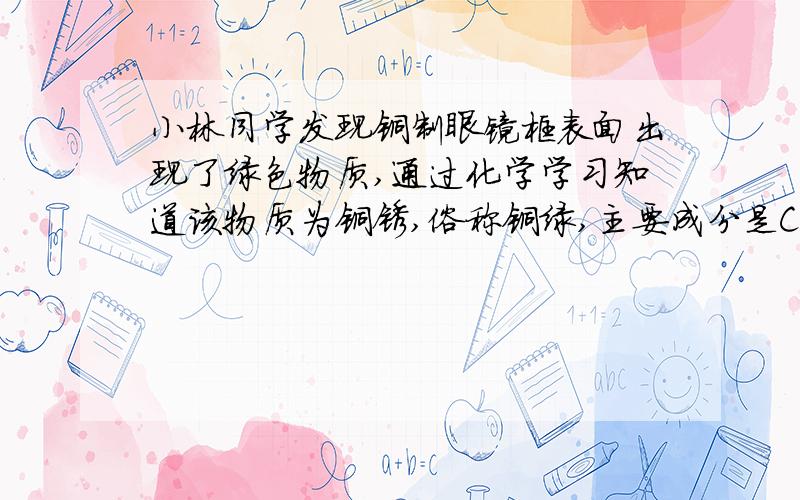 小林同学发现铜制眼镜框表面出现了绿色物质,通过化学学习知道该物质为铜锈,俗称铜绿,主要成分是Cu2(OH)2CO3.［提出问题］铜是在什么条件下锈蚀的?小林对此进行了探究.［猜想］根据铜锈