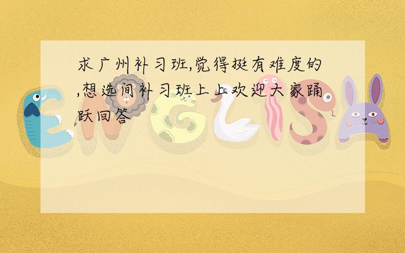 求广州补习班,觉得挺有难度的,想选间补习班上上欢迎大家踊跃回答