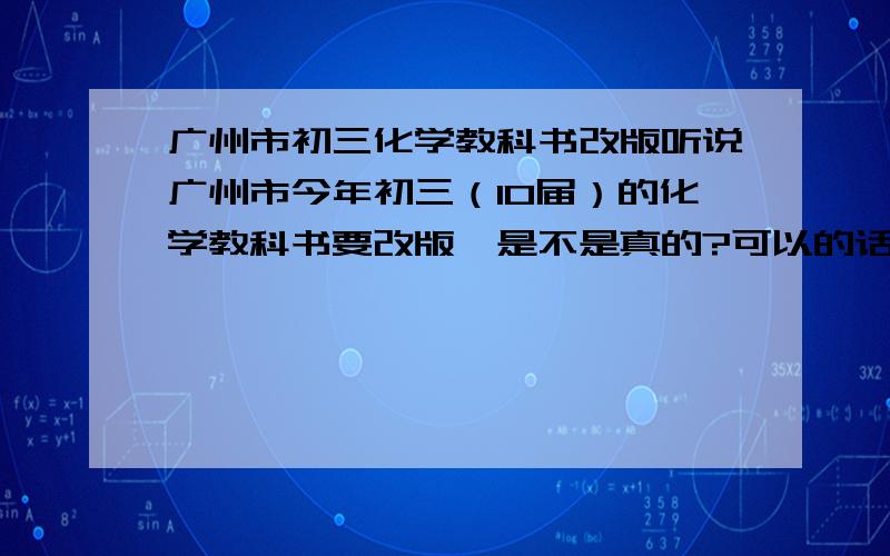 广州市初三化学教科书改版听说广州市今年初三（10届）的化学教科书要改版,是不是真的?可以的话告诉详情,