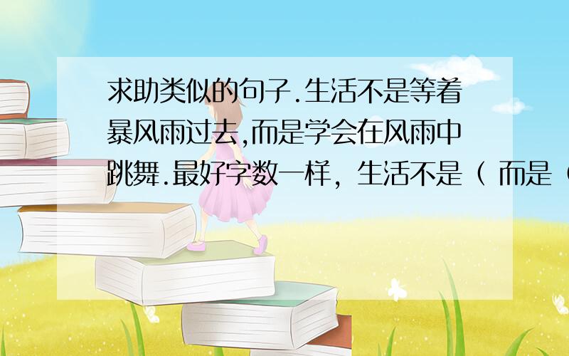 求助类似的句子.生活不是等着暴风雨过去,而是学会在风雨中跳舞.最好字数一样，生活不是（ 而是（