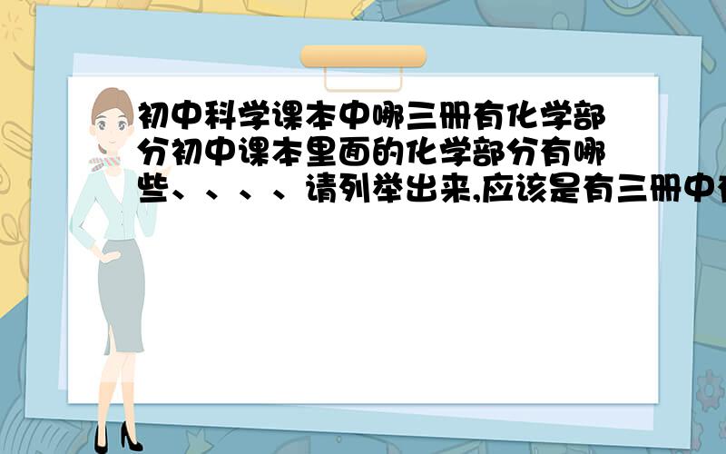 初中科学课本中哪三册有化学部分初中课本里面的化学部分有哪些、、、、请列举出来,应该是有三册中有,课本是华师大的.