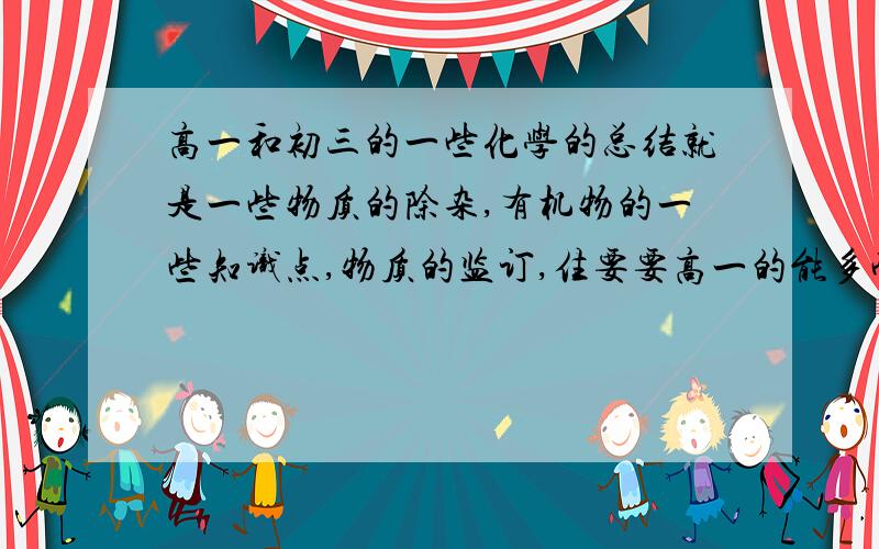 高一和初三的一些化学的总结就是一些物质的除杂,有机物的一些知识点,物质的监订,住要要高一的能多些吗？就我现在整理的都很多了