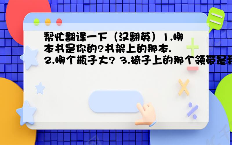 帮忙翻译一下（汉翻英）1.哪本书是你的?书架上的那本. 2.哪个瓶子大? 3.椅子上的那个领带是我爸爸的. 4.墙上有一些画. 5.桌子上的杂志是汤姆的. 6.这把刀子很锋利,那把刀子很钝.