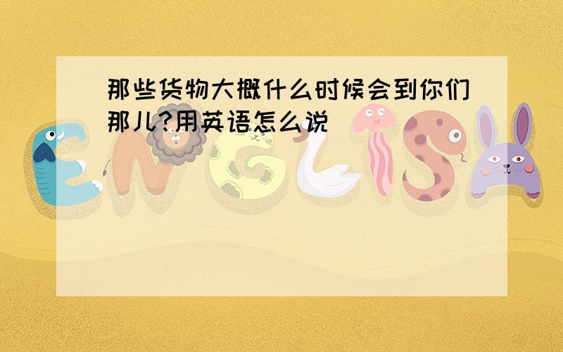 那些货物大概什么时候会到你们那儿?用英语怎么说