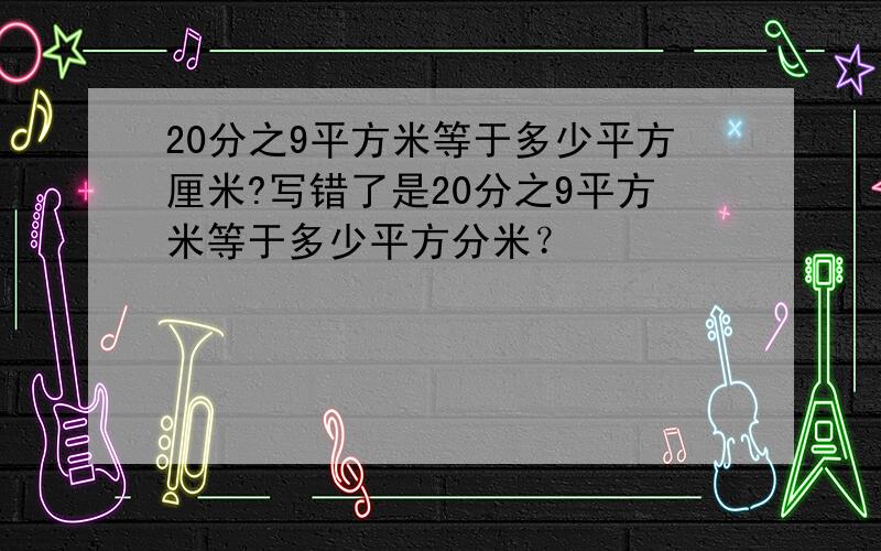 20分之9平方米等于多少平方厘米?写错了是20分之9平方米等于多少平方分米？