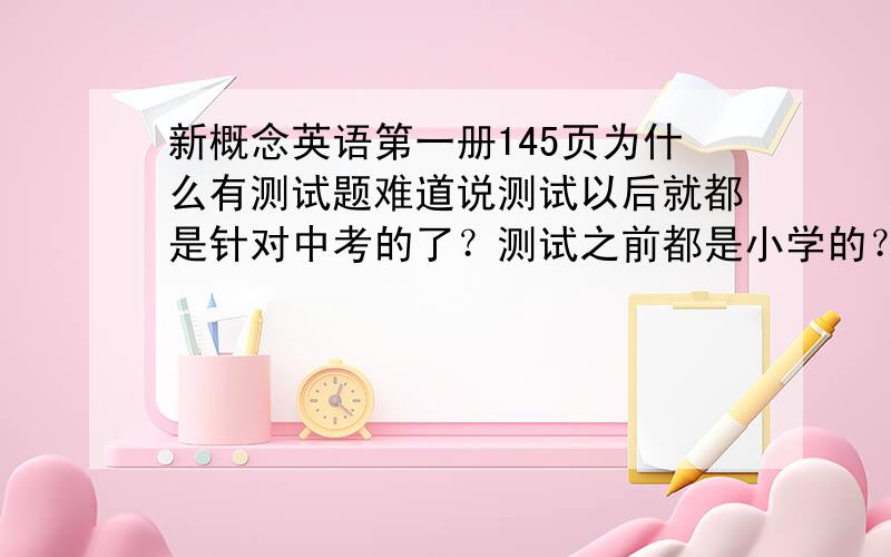 新概念英语第一册145页为什么有测试题难道说测试以后就都是针对中考的了？测试之前都是小学的？新概念一不是包含三个内容么：1.中考。我会更有针对性、、、、