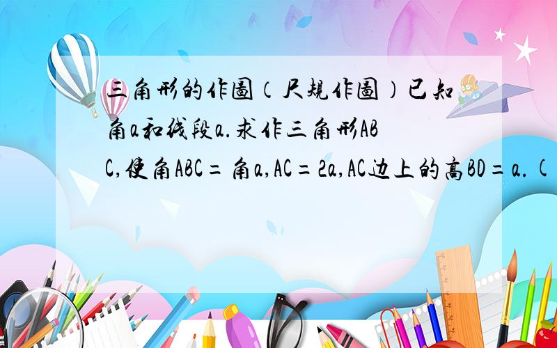 三角形的作图（尺规作图）已知角a和线段a.求作三角形ABC,使角ABC=角a,AC=2a,AC边上的高BD=a.(角a和线段a无特定要求）