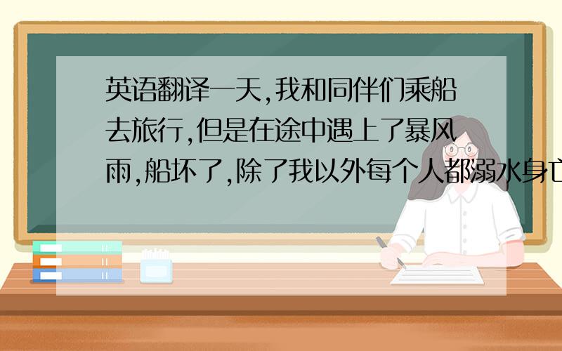 英语翻译一天,我和同伴们乘船去旅行,但是在途中遇上了暴风雨,船坏了,除了我以外每个人都溺水身亡了.我拼命地紧抓住一块木版,在翻腾的海浪中挣扎,模糊中我发现了一个岛,突然一个巨浪