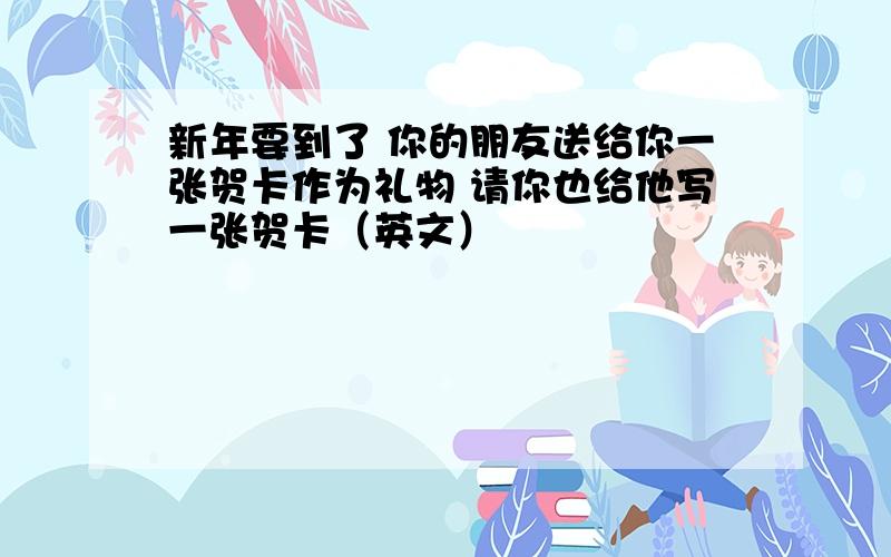 新年要到了 你的朋友送给你一张贺卡作为礼物 请你也给他写一张贺卡（英文）