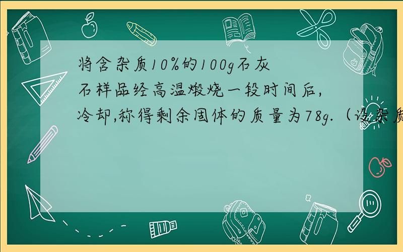 将含杂质10%的100g石灰石样品经高温煅烧一段时间后,冷却,称得剩余固体的质量为78g.（设杂质不含钙元素,也不发生反应）.计算（1）样品中碳酸钙的分解率.（2）剩余固体中钙的质量分数设什