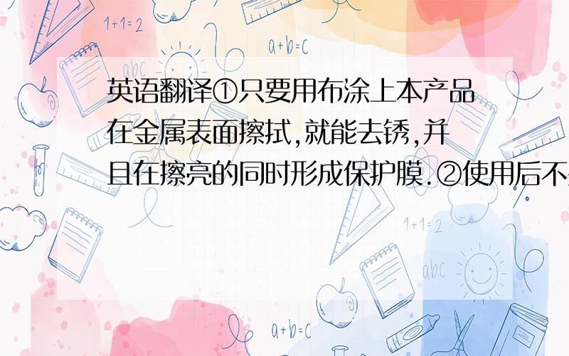 英语翻译①只要用布涂上本产品在金属表面擦拭,就能去锈,并且在擦亮的同时形成保护膜.②使用后不要立即用清洁剂清洗金属表面,这样会破坏防锈保护层,不能达到防锈的最佳效果.③本产品