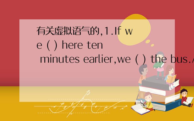 有关虚拟语气的,1.If we ( ) here ten minutes earlier,we ( ) the bus.A.arrived/would caught B.had arrived/would have caught 我觉有“ten minutes earlier”这个明确的时间在,不能用完成时,但结合语境,又应该用完成时,矛