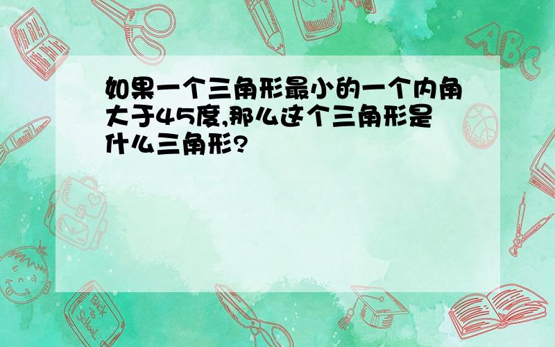 如果一个三角形最小的一个内角大于45度,那么这个三角形是什么三角形?