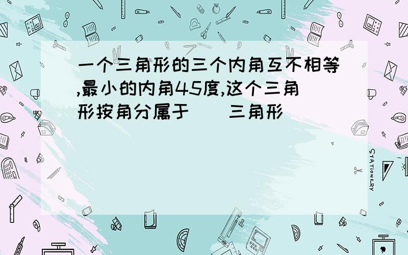 一个三角形的三个内角互不相等,最小的内角45度,这个三角形按角分属于（）三角形