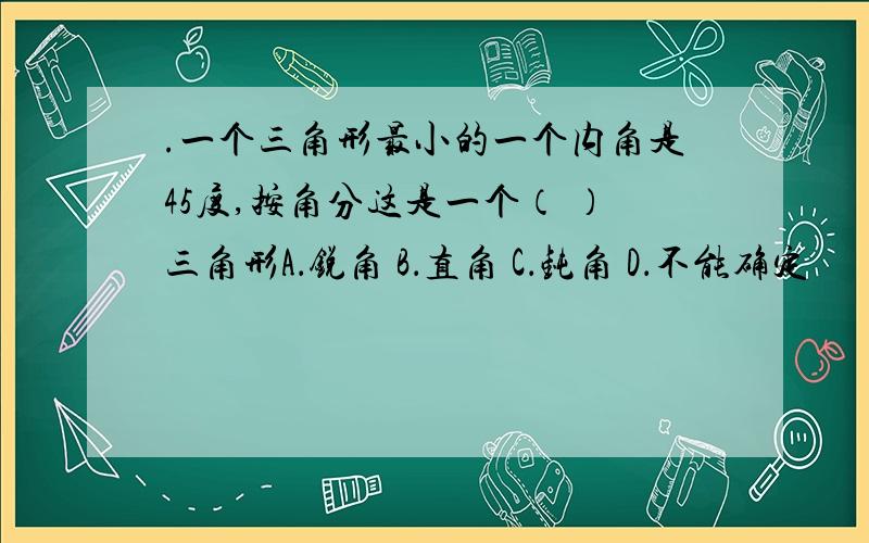 .一个三角形最小的一个内角是45度,按角分这是一个（ ）三角形A．锐角 B．直角 C．钝角 D．不能确定