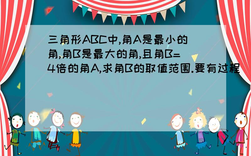 三角形ABC中,角A是最小的角,角B是最大的角,且角B=4倍的角A,求角B的取值范围.要有过程