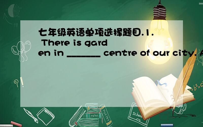 七年级英语单项选择题目.1. There is garden in _______ centre of our city. A. a; a B. the; the C. the; a D. a; the 2. His family _______ a large one. The whole family watching TV. A. is; is B. are; are C. is; are D. are; is 3. --Is Miss Liu