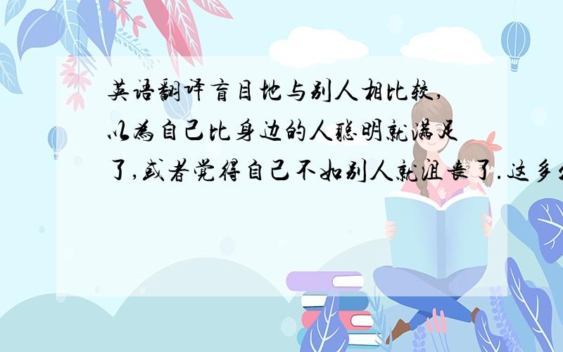 英语翻译盲目地与别人相比较,以为自己比身边的人聪明就满足了,或者觉得自己不如别人就沮丧了.这多么愚蠢哪!每一个人都有其不同的人生目标和生活方式,自己才是这个世界上最可靠地人