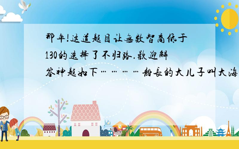 那年!这道题目让无数智商低于130的选择了不归路.欢迎解答神题如下…………船长的大儿子叫大海,二儿子叫小海,小女儿叫海儿……请问船长叫什么……