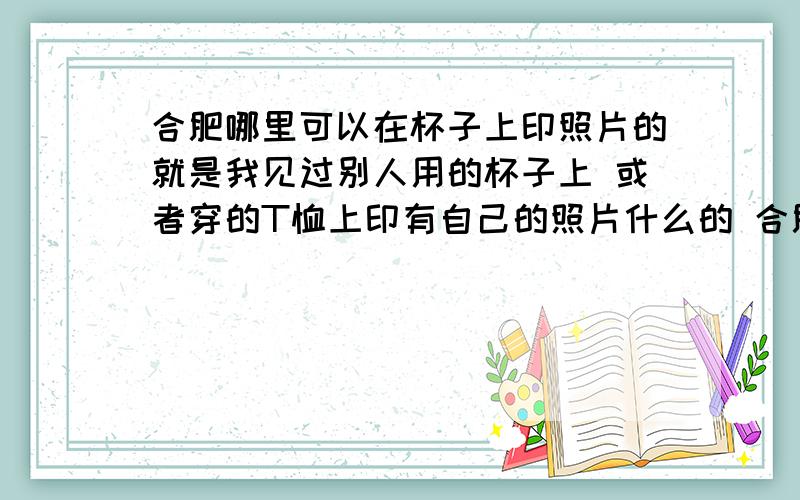 合肥哪里可以在杯子上印照片的就是我见过别人用的杯子上 或者穿的T恤上印有自己的照片什么的 合肥什么地方可以做这些东西啊?