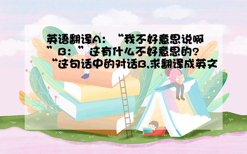 英语翻译A：“我不好意思说啊”B：”这有什么不好意思的?“这句话中的对话B,求翻译成英文